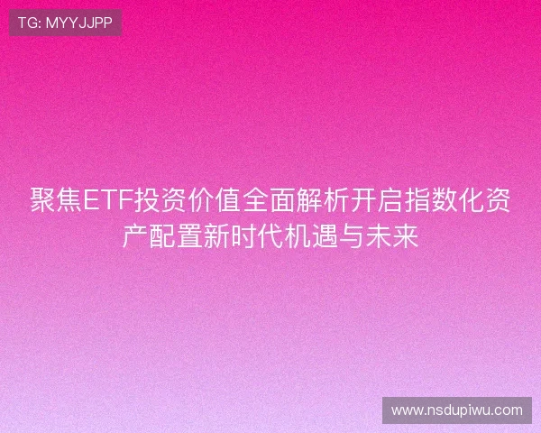 聚焦ETF投资价值全面解析开启指数化资产配置新时代机遇与未来 聚焦ETF投资价值全面解析开启指数化资产配置新时代机遇与未来
